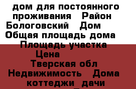 дом для постоянного проживания › Район ­ Бологовский › Дом ­ 12 › Общая площадь дома ­ 65 › Площадь участка ­ 12 › Цена ­ 700 000 - Тверская обл. Недвижимость » Дома, коттеджи, дачи продажа   . Тверская обл.